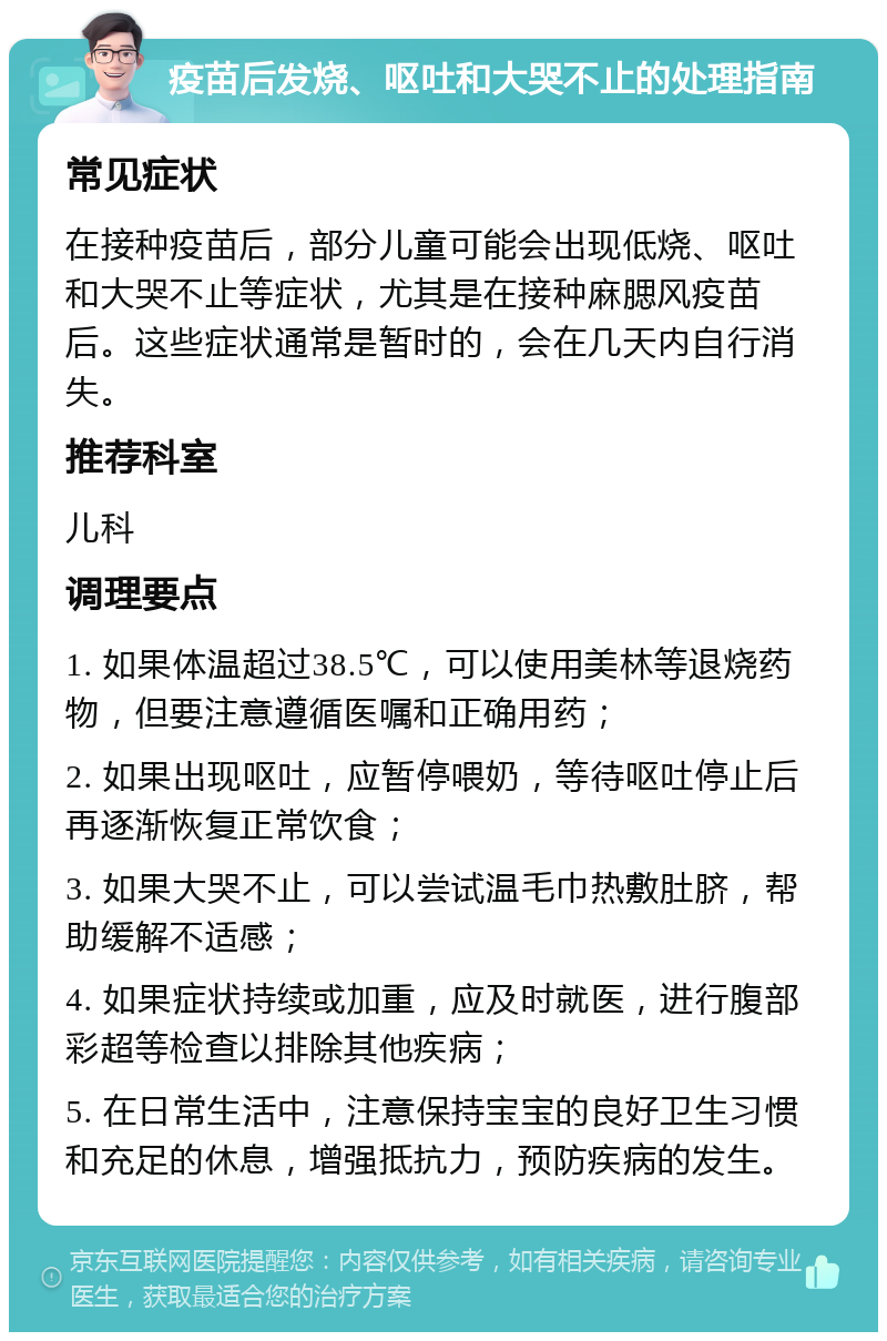 疫苗后发烧、呕吐和大哭不止的处理指南 常见症状 在接种疫苗后，部分儿童可能会出现低烧、呕吐和大哭不止等症状，尤其是在接种麻腮风疫苗后。这些症状通常是暂时的，会在几天内自行消失。 推荐科室 儿科 调理要点 1. 如果体温超过38.5℃，可以使用美林等退烧药物，但要注意遵循医嘱和正确用药； 2. 如果出现呕吐，应暂停喂奶，等待呕吐停止后再逐渐恢复正常饮食； 3. 如果大哭不止，可以尝试温毛巾热敷肚脐，帮助缓解不适感； 4. 如果症状持续或加重，应及时就医，进行腹部彩超等检查以排除其他疾病； 5. 在日常生活中，注意保持宝宝的良好卫生习惯和充足的休息，增强抵抗力，预防疾病的发生。