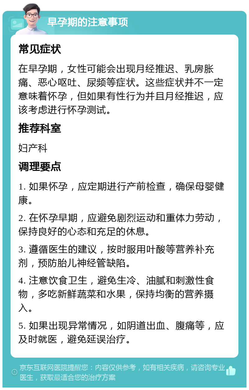 早孕期的注意事项 常见症状 在早孕期，女性可能会出现月经推迟、乳房胀痛、恶心呕吐、尿频等症状。这些症状并不一定意味着怀孕，但如果有性行为并且月经推迟，应该考虑进行怀孕测试。 推荐科室 妇产科 调理要点 1. 如果怀孕，应定期进行产前检查，确保母婴健康。 2. 在怀孕早期，应避免剧烈运动和重体力劳动，保持良好的心态和充足的休息。 3. 遵循医生的建议，按时服用叶酸等营养补充剂，预防胎儿神经管缺陷。 4. 注意饮食卫生，避免生冷、油腻和刺激性食物，多吃新鲜蔬菜和水果，保持均衡的营养摄入。 5. 如果出现异常情况，如阴道出血、腹痛等，应及时就医，避免延误治疗。