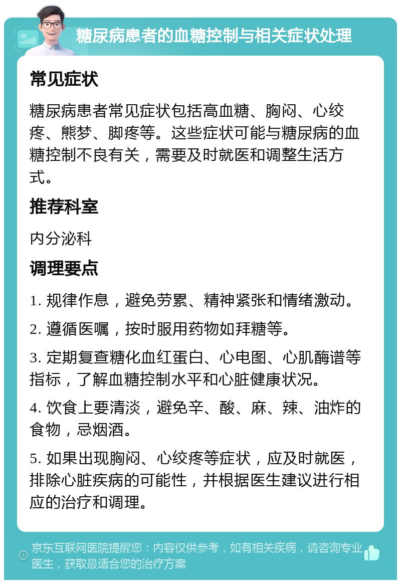 糖尿病患者的血糖控制与相关症状处理 常见症状 糖尿病患者常见症状包括高血糖、胸闷、心绞疼、熊梦、脚疼等。这些症状可能与糖尿病的血糖控制不良有关，需要及时就医和调整生活方式。 推荐科室 内分泌科 调理要点 1. 规律作息，避免劳累、精神紧张和情绪激动。 2. 遵循医嘱，按时服用药物如拜糖等。 3. 定期复查糖化血红蛋白、心电图、心肌酶谱等指标，了解血糖控制水平和心脏健康状况。 4. 饮食上要清淡，避免辛、酸、麻、辣、油炸的食物，忌烟酒。 5. 如果出现胸闷、心绞疼等症状，应及时就医，排除心脏疾病的可能性，并根据医生建议进行相应的治疗和调理。