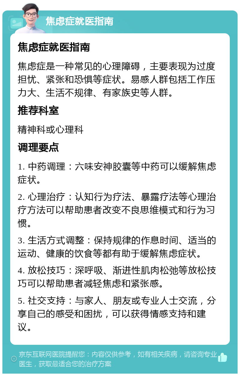 焦虑症就医指南 焦虑症就医指南 焦虑症是一种常见的心理障碍，主要表现为过度担忧、紧张和恐惧等症状。易感人群包括工作压力大、生活不规律、有家族史等人群。 推荐科室 精神科或心理科 调理要点 1. 中药调理：六味安神胶囊等中药可以缓解焦虑症状。 2. 心理治疗：认知行为疗法、暴露疗法等心理治疗方法可以帮助患者改变不良思维模式和行为习惯。 3. 生活方式调整：保持规律的作息时间、适当的运动、健康的饮食等都有助于缓解焦虑症状。 4. 放松技巧：深呼吸、渐进性肌肉松弛等放松技巧可以帮助患者减轻焦虑和紧张感。 5. 社交支持：与家人、朋友或专业人士交流，分享自己的感受和困扰，可以获得情感支持和建议。