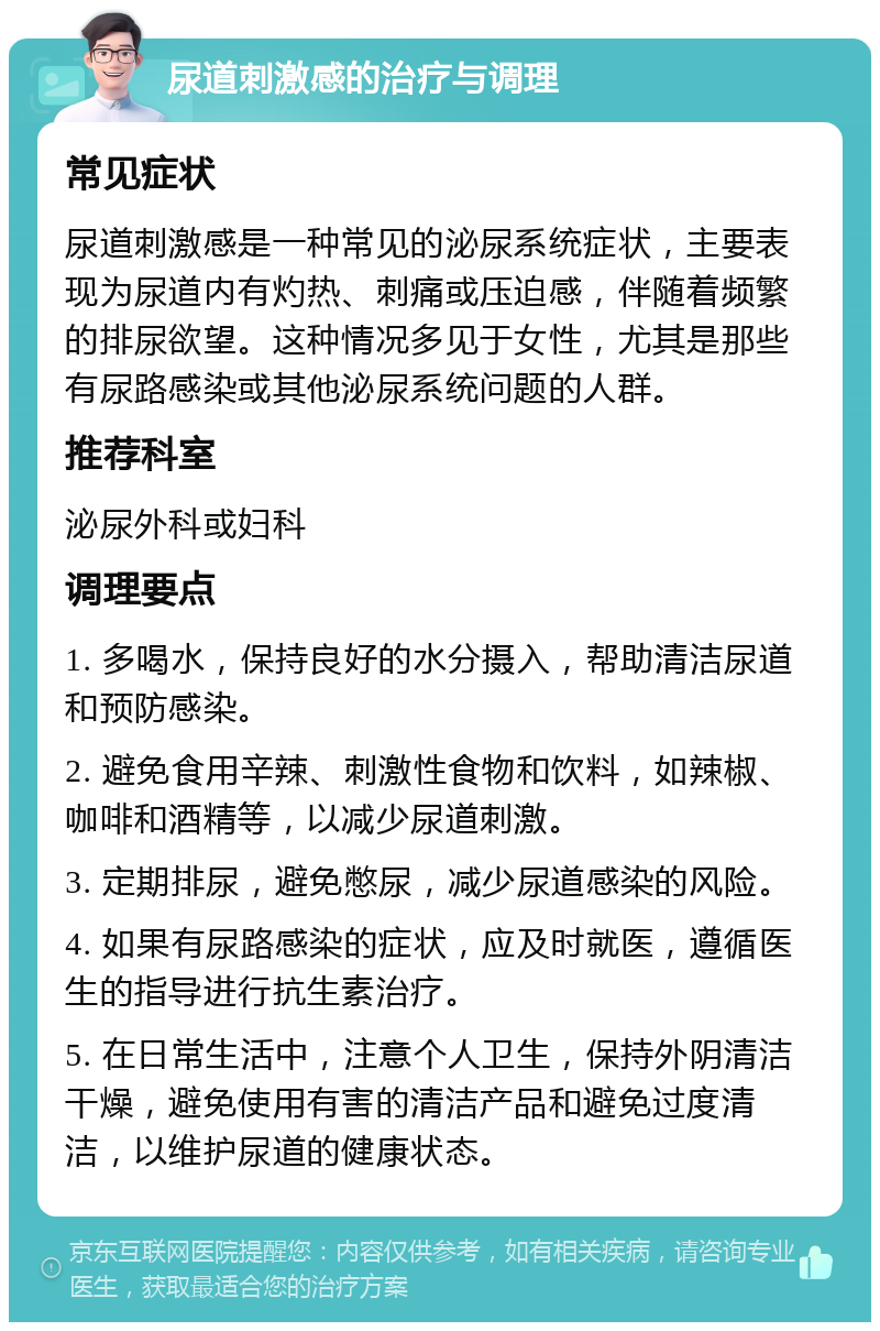 尿道刺激感的治疗与调理 常见症状 尿道刺激感是一种常见的泌尿系统症状，主要表现为尿道内有灼热、刺痛或压迫感，伴随着频繁的排尿欲望。这种情况多见于女性，尤其是那些有尿路感染或其他泌尿系统问题的人群。 推荐科室 泌尿外科或妇科 调理要点 1. 多喝水，保持良好的水分摄入，帮助清洁尿道和预防感染。 2. 避免食用辛辣、刺激性食物和饮料，如辣椒、咖啡和酒精等，以减少尿道刺激。 3. 定期排尿，避免憋尿，减少尿道感染的风险。 4. 如果有尿路感染的症状，应及时就医，遵循医生的指导进行抗生素治疗。 5. 在日常生活中，注意个人卫生，保持外阴清洁干燥，避免使用有害的清洁产品和避免过度清洁，以维护尿道的健康状态。