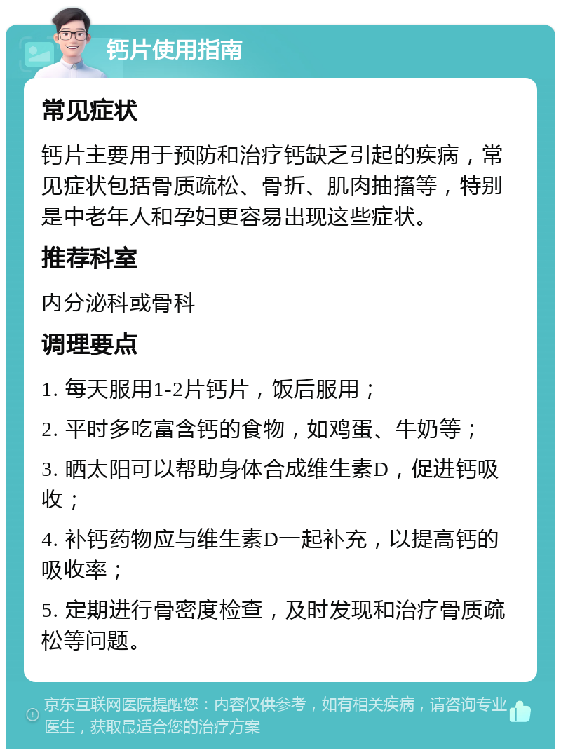 钙片使用指南 常见症状 钙片主要用于预防和治疗钙缺乏引起的疾病，常见症状包括骨质疏松、骨折、肌肉抽搐等，特别是中老年人和孕妇更容易出现这些症状。 推荐科室 内分泌科或骨科 调理要点 1. 每天服用1-2片钙片，饭后服用； 2. 平时多吃富含钙的食物，如鸡蛋、牛奶等； 3. 晒太阳可以帮助身体合成维生素D，促进钙吸收； 4. 补钙药物应与维生素D一起补充，以提高钙的吸收率； 5. 定期进行骨密度检查，及时发现和治疗骨质疏松等问题。