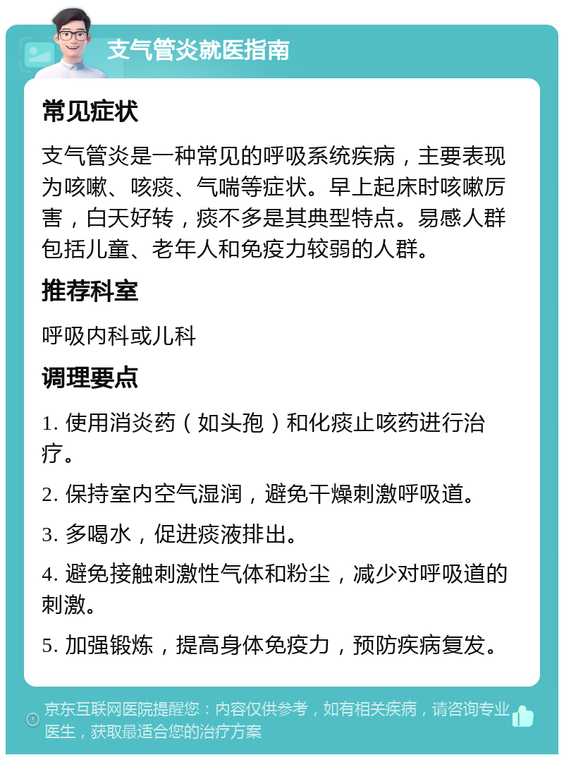 支气管炎就医指南 常见症状 支气管炎是一种常见的呼吸系统疾病，主要表现为咳嗽、咳痰、气喘等症状。早上起床时咳嗽厉害，白天好转，痰不多是其典型特点。易感人群包括儿童、老年人和免疫力较弱的人群。 推荐科室 呼吸内科或儿科 调理要点 1. 使用消炎药（如头孢）和化痰止咳药进行治疗。 2. 保持室内空气湿润，避免干燥刺激呼吸道。 3. 多喝水，促进痰液排出。 4. 避免接触刺激性气体和粉尘，减少对呼吸道的刺激。 5. 加强锻炼，提高身体免疫力，预防疾病复发。