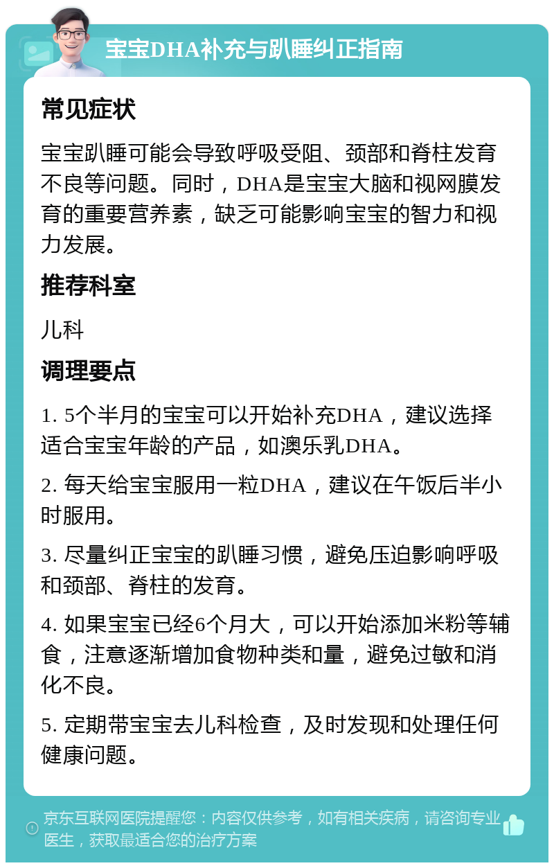 宝宝DHA补充与趴睡纠正指南 常见症状 宝宝趴睡可能会导致呼吸受阻、颈部和脊柱发育不良等问题。同时，DHA是宝宝大脑和视网膜发育的重要营养素，缺乏可能影响宝宝的智力和视力发展。 推荐科室 儿科 调理要点 1. 5个半月的宝宝可以开始补充DHA，建议选择适合宝宝年龄的产品，如澳乐乳DHA。 2. 每天给宝宝服用一粒DHA，建议在午饭后半小时服用。 3. 尽量纠正宝宝的趴睡习惯，避免压迫影响呼吸和颈部、脊柱的发育。 4. 如果宝宝已经6个月大，可以开始添加米粉等辅食，注意逐渐增加食物种类和量，避免过敏和消化不良。 5. 定期带宝宝去儿科检查，及时发现和处理任何健康问题。