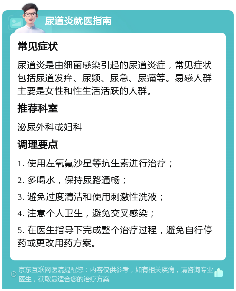 尿道炎就医指南 常见症状 尿道炎是由细菌感染引起的尿道炎症，常见症状包括尿道发痒、尿频、尿急、尿痛等。易感人群主要是女性和性生活活跃的人群。 推荐科室 泌尿外科或妇科 调理要点 1. 使用左氧氟沙星等抗生素进行治疗； 2. 多喝水，保持尿路通畅； 3. 避免过度清洁和使用刺激性洗液； 4. 注意个人卫生，避免交叉感染； 5. 在医生指导下完成整个治疗过程，避免自行停药或更改用药方案。