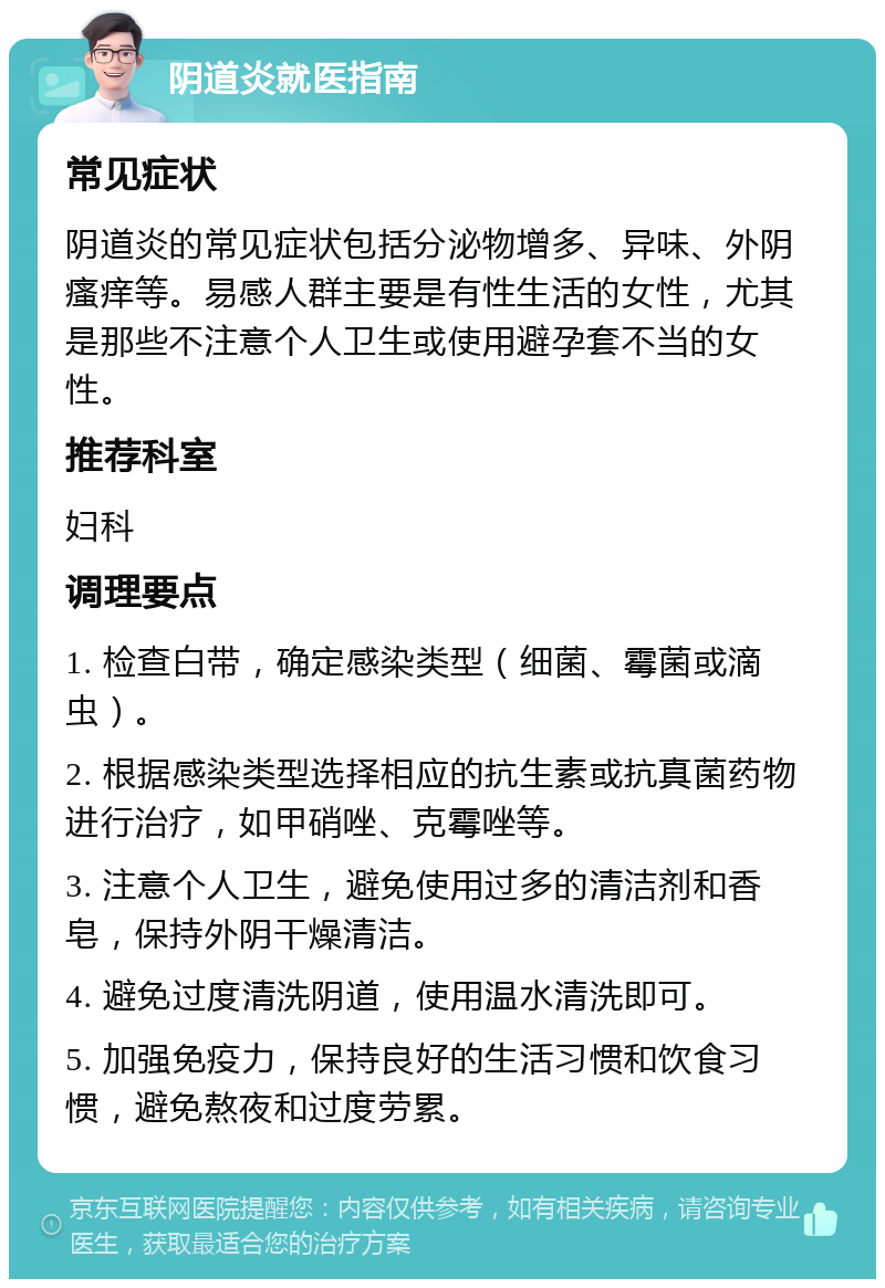 阴道炎就医指南 常见症状 阴道炎的常见症状包括分泌物增多、异味、外阴瘙痒等。易感人群主要是有性生活的女性，尤其是那些不注意个人卫生或使用避孕套不当的女性。 推荐科室 妇科 调理要点 1. 检查白带，确定感染类型（细菌、霉菌或滴虫）。 2. 根据感染类型选择相应的抗生素或抗真菌药物进行治疗，如甲硝唑、克霉唑等。 3. 注意个人卫生，避免使用过多的清洁剂和香皂，保持外阴干燥清洁。 4. 避免过度清洗阴道，使用温水清洗即可。 5. 加强免疫力，保持良好的生活习惯和饮食习惯，避免熬夜和过度劳累。