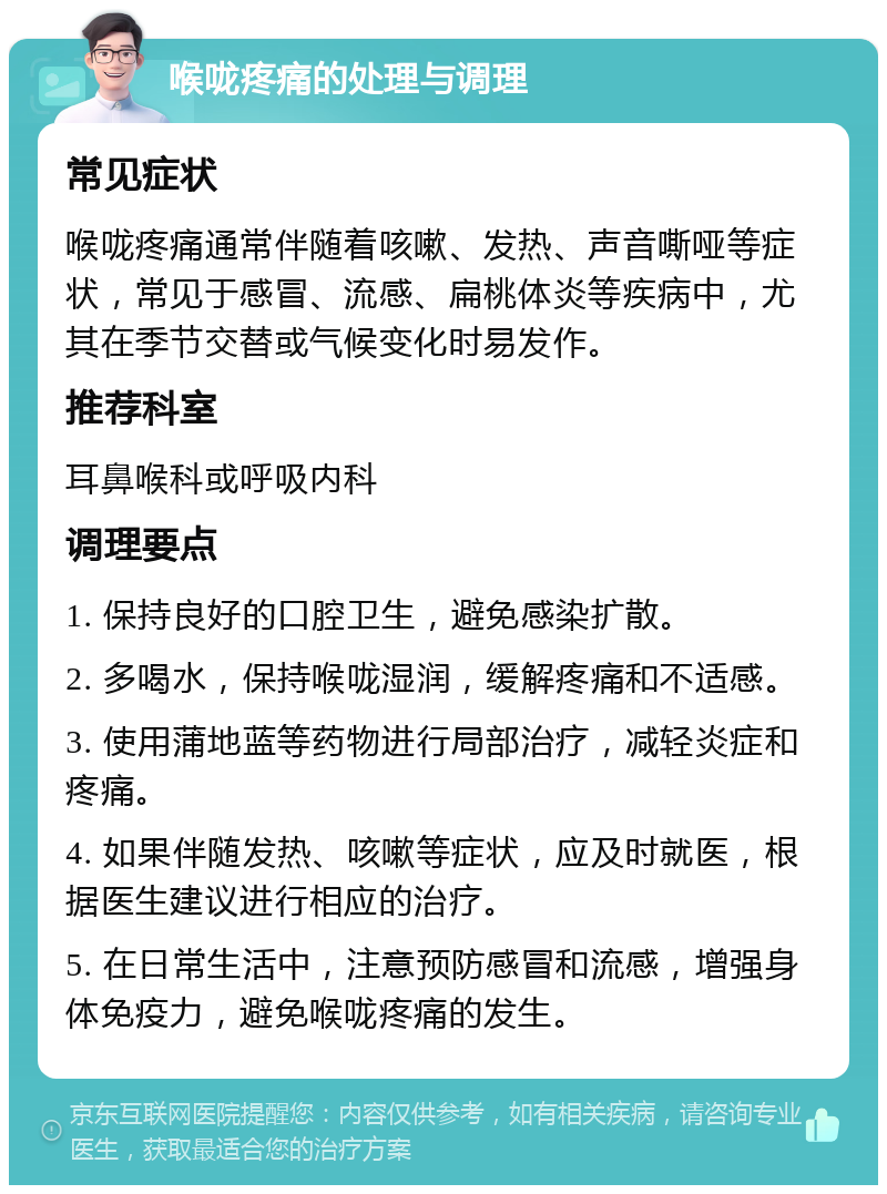 喉咙疼痛的处理与调理 常见症状 喉咙疼痛通常伴随着咳嗽、发热、声音嘶哑等症状，常见于感冒、流感、扁桃体炎等疾病中，尤其在季节交替或气候变化时易发作。 推荐科室 耳鼻喉科或呼吸内科 调理要点 1. 保持良好的口腔卫生，避免感染扩散。 2. 多喝水，保持喉咙湿润，缓解疼痛和不适感。 3. 使用蒲地蓝等药物进行局部治疗，减轻炎症和疼痛。 4. 如果伴随发热、咳嗽等症状，应及时就医，根据医生建议进行相应的治疗。 5. 在日常生活中，注意预防感冒和流感，增强身体免疫力，避免喉咙疼痛的发生。