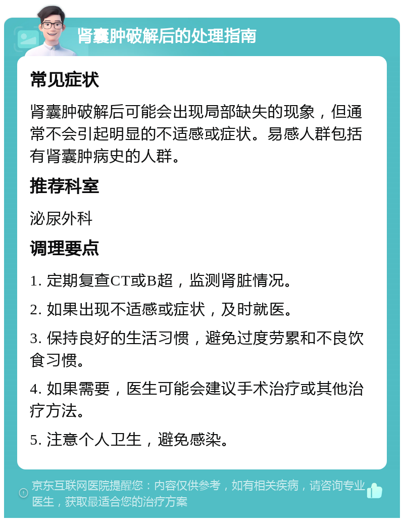 肾囊肿破解后的处理指南 常见症状 肾囊肿破解后可能会出现局部缺失的现象，但通常不会引起明显的不适感或症状。易感人群包括有肾囊肿病史的人群。 推荐科室 泌尿外科 调理要点 1. 定期复查CT或B超，监测肾脏情况。 2. 如果出现不适感或症状，及时就医。 3. 保持良好的生活习惯，避免过度劳累和不良饮食习惯。 4. 如果需要，医生可能会建议手术治疗或其他治疗方法。 5. 注意个人卫生，避免感染。