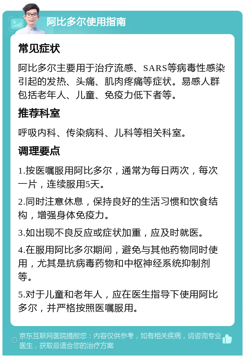 阿比多尔使用指南 常见症状 阿比多尔主要用于治疗流感、SARS等病毒性感染引起的发热、头痛、肌肉疼痛等症状。易感人群包括老年人、儿童、免疫力低下者等。 推荐科室 呼吸内科、传染病科、儿科等相关科室。 调理要点 1.按医嘱服用阿比多尔，通常为每日两次，每次一片，连续服用5天。 2.同时注意休息，保持良好的生活习惯和饮食结构，增强身体免疫力。 3.如出现不良反应或症状加重，应及时就医。 4.在服用阿比多尔期间，避免与其他药物同时使用，尤其是抗病毒药物和中枢神经系统抑制剂等。 5.对于儿童和老年人，应在医生指导下使用阿比多尔，并严格按照医嘱服用。