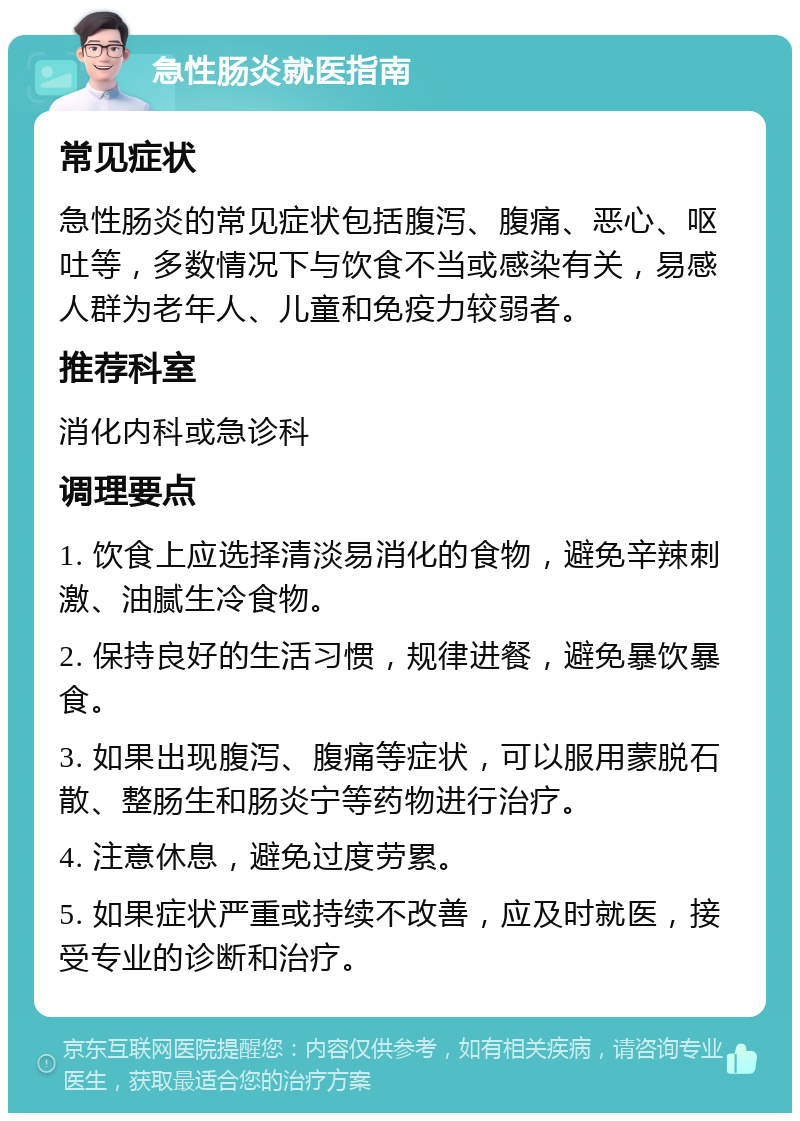 急性肠炎就医指南 常见症状 急性肠炎的常见症状包括腹泻、腹痛、恶心、呕吐等，多数情况下与饮食不当或感染有关，易感人群为老年人、儿童和免疫力较弱者。 推荐科室 消化内科或急诊科 调理要点 1. 饮食上应选择清淡易消化的食物，避免辛辣刺激、油腻生冷食物。 2. 保持良好的生活习惯，规律进餐，避免暴饮暴食。 3. 如果出现腹泻、腹痛等症状，可以服用蒙脱石散、整肠生和肠炎宁等药物进行治疗。 4. 注意休息，避免过度劳累。 5. 如果症状严重或持续不改善，应及时就医，接受专业的诊断和治疗。