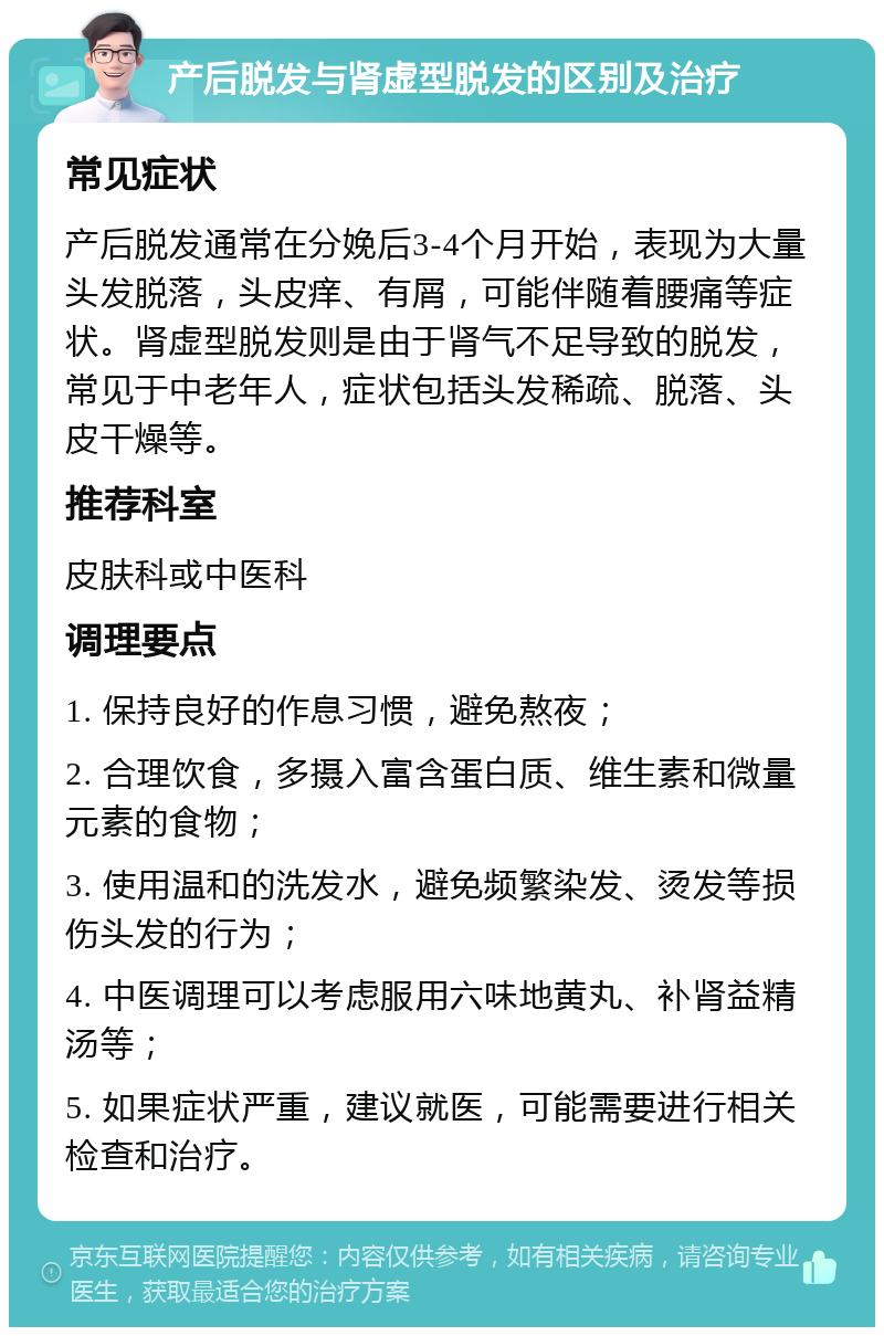 产后脱发与肾虚型脱发的区别及治疗 常见症状 产后脱发通常在分娩后3-4个月开始，表现为大量头发脱落，头皮痒、有屑，可能伴随着腰痛等症状。肾虚型脱发则是由于肾气不足导致的脱发，常见于中老年人，症状包括头发稀疏、脱落、头皮干燥等。 推荐科室 皮肤科或中医科 调理要点 1. 保持良好的作息习惯，避免熬夜； 2. 合理饮食，多摄入富含蛋白质、维生素和微量元素的食物； 3. 使用温和的洗发水，避免频繁染发、烫发等损伤头发的行为； 4. 中医调理可以考虑服用六味地黄丸、补肾益精汤等； 5. 如果症状严重，建议就医，可能需要进行相关检查和治疗。