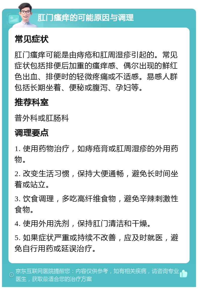 肛门瘙痒的可能原因与调理 常见症状 肛门瘙痒可能是由痔疮和肛周湿疹引起的。常见症状包括排便后加重的瘙痒感、偶尔出现的鲜红色出血、排便时的轻微疼痛或不适感。易感人群包括长期坐着、便秘或腹泻、孕妇等。 推荐科室 普外科或肛肠科 调理要点 1. 使用药物治疗，如痔疮膏或肛周湿疹的外用药物。 2. 改变生活习惯，保持大便通畅，避免长时间坐着或站立。 3. 饮食调理，多吃高纤维食物，避免辛辣刺激性食物。 4. 使用外用洗剂，保持肛门清洁和干燥。 5. 如果症状严重或持续不改善，应及时就医，避免自行用药或延误治疗。