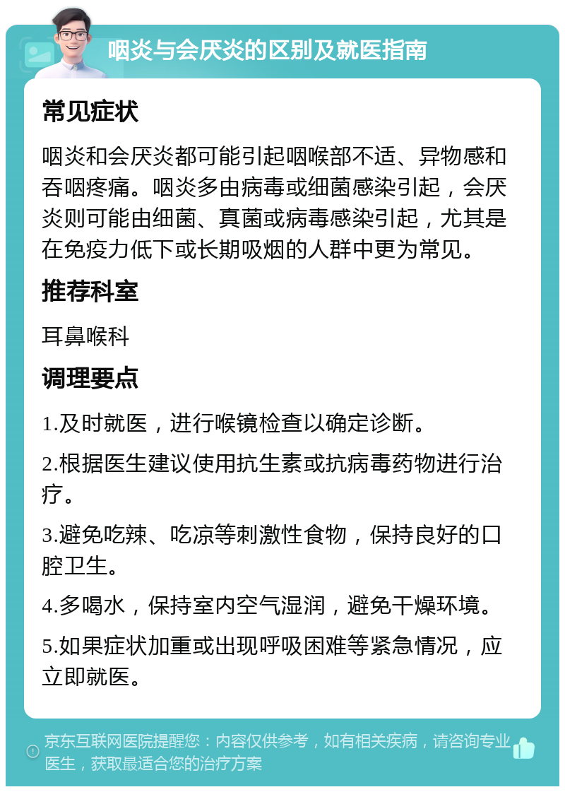 咽炎与会厌炎的区别及就医指南 常见症状 咽炎和会厌炎都可能引起咽喉部不适、异物感和吞咽疼痛。咽炎多由病毒或细菌感染引起，会厌炎则可能由细菌、真菌或病毒感染引起，尤其是在免疫力低下或长期吸烟的人群中更为常见。 推荐科室 耳鼻喉科 调理要点 1.及时就医，进行喉镜检查以确定诊断。 2.根据医生建议使用抗生素或抗病毒药物进行治疗。 3.避免吃辣、吃凉等刺激性食物，保持良好的口腔卫生。 4.多喝水，保持室内空气湿润，避免干燥环境。 5.如果症状加重或出现呼吸困难等紧急情况，应立即就医。