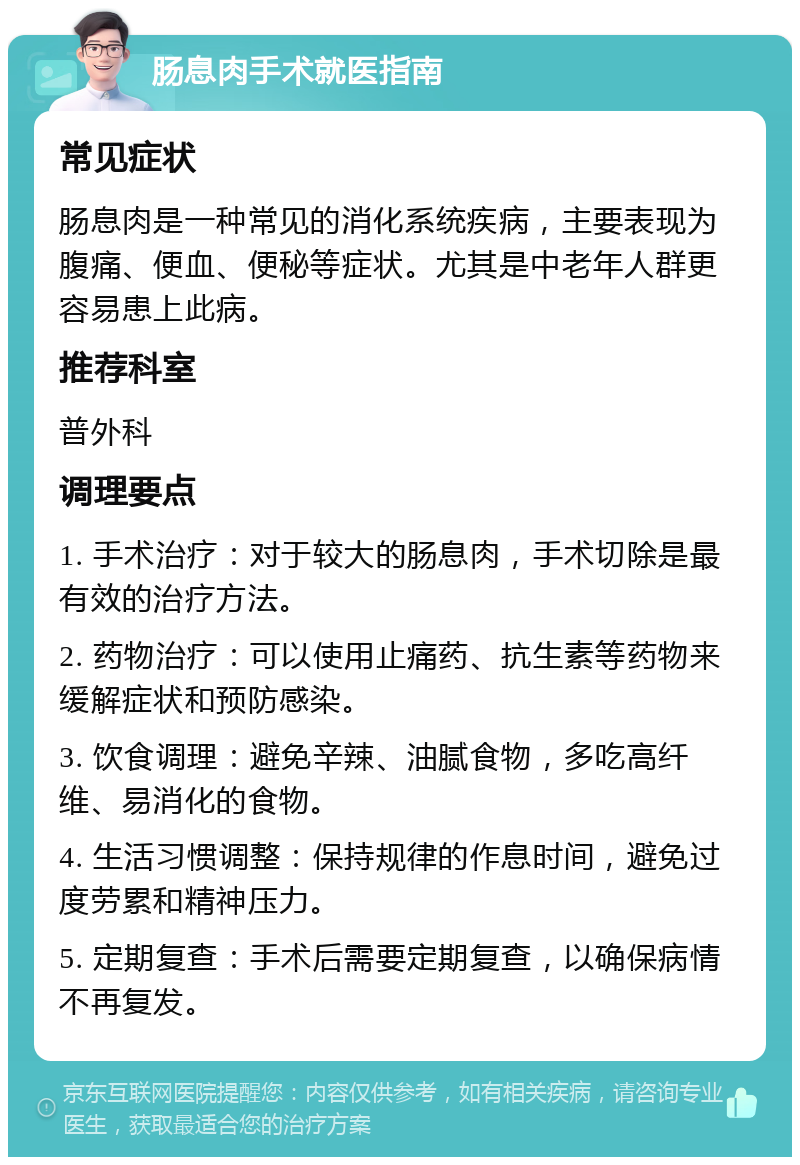 肠息肉手术就医指南 常见症状 肠息肉是一种常见的消化系统疾病，主要表现为腹痛、便血、便秘等症状。尤其是中老年人群更容易患上此病。 推荐科室 普外科 调理要点 1. 手术治疗：对于较大的肠息肉，手术切除是最有效的治疗方法。 2. 药物治疗：可以使用止痛药、抗生素等药物来缓解症状和预防感染。 3. 饮食调理：避免辛辣、油腻食物，多吃高纤维、易消化的食物。 4. 生活习惯调整：保持规律的作息时间，避免过度劳累和精神压力。 5. 定期复查：手术后需要定期复查，以确保病情不再复发。