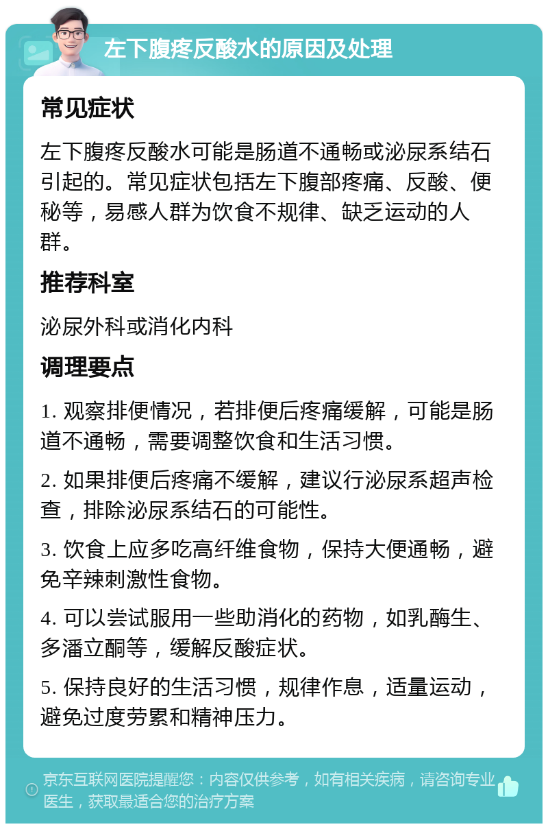 左下腹疼反酸水的原因及处理 常见症状 左下腹疼反酸水可能是肠道不通畅或泌尿系结石引起的。常见症状包括左下腹部疼痛、反酸、便秘等，易感人群为饮食不规律、缺乏运动的人群。 推荐科室 泌尿外科或消化内科 调理要点 1. 观察排便情况，若排便后疼痛缓解，可能是肠道不通畅，需要调整饮食和生活习惯。 2. 如果排便后疼痛不缓解，建议行泌尿系超声检查，排除泌尿系结石的可能性。 3. 饮食上应多吃高纤维食物，保持大便通畅，避免辛辣刺激性食物。 4. 可以尝试服用一些助消化的药物，如乳酶生、多潘立酮等，缓解反酸症状。 5. 保持良好的生活习惯，规律作息，适量运动，避免过度劳累和精神压力。