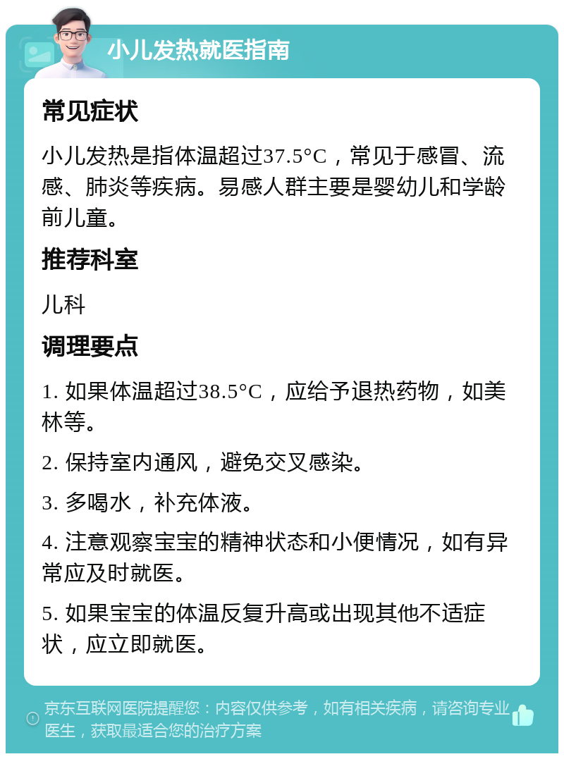 小儿发热就医指南 常见症状 小儿发热是指体温超过37.5°C，常见于感冒、流感、肺炎等疾病。易感人群主要是婴幼儿和学龄前儿童。 推荐科室 儿科 调理要点 1. 如果体温超过38.5°C，应给予退热药物，如美林等。 2. 保持室内通风，避免交叉感染。 3. 多喝水，补充体液。 4. 注意观察宝宝的精神状态和小便情况，如有异常应及时就医。 5. 如果宝宝的体温反复升高或出现其他不适症状，应立即就医。