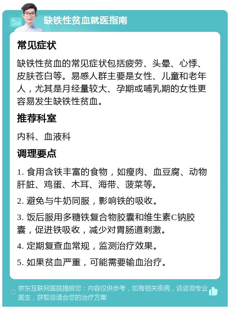 缺铁性贫血就医指南 常见症状 缺铁性贫血的常见症状包括疲劳、头晕、心悸、皮肤苍白等。易感人群主要是女性、儿童和老年人，尤其是月经量较大、孕期或哺乳期的女性更容易发生缺铁性贫血。 推荐科室 内科、血液科 调理要点 1. 食用含铁丰富的食物，如瘦肉、血豆腐、动物肝脏、鸡蛋、木耳、海带、菠菜等。 2. 避免与牛奶同服，影响铁的吸收。 3. 饭后服用多糖铁复合物胶囊和维生素C钠胶囊，促进铁吸收，减少对胃肠道刺激。 4. 定期复查血常规，监测治疗效果。 5. 如果贫血严重，可能需要输血治疗。