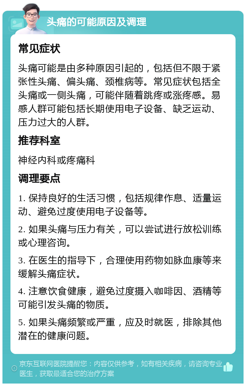 头痛的可能原因及调理 常见症状 头痛可能是由多种原因引起的，包括但不限于紧张性头痛、偏头痛、颈椎病等。常见症状包括全头痛或一侧头痛，可能伴随着跳疼或涨疼感。易感人群可能包括长期使用电子设备、缺乏运动、压力过大的人群。 推荐科室 神经内科或疼痛科 调理要点 1. 保持良好的生活习惯，包括规律作息、适量运动、避免过度使用电子设备等。 2. 如果头痛与压力有关，可以尝试进行放松训练或心理咨询。 3. 在医生的指导下，合理使用药物如脉血康等来缓解头痛症状。 4. 注意饮食健康，避免过度摄入咖啡因、酒精等可能引发头痛的物质。 5. 如果头痛频繁或严重，应及时就医，排除其他潜在的健康问题。