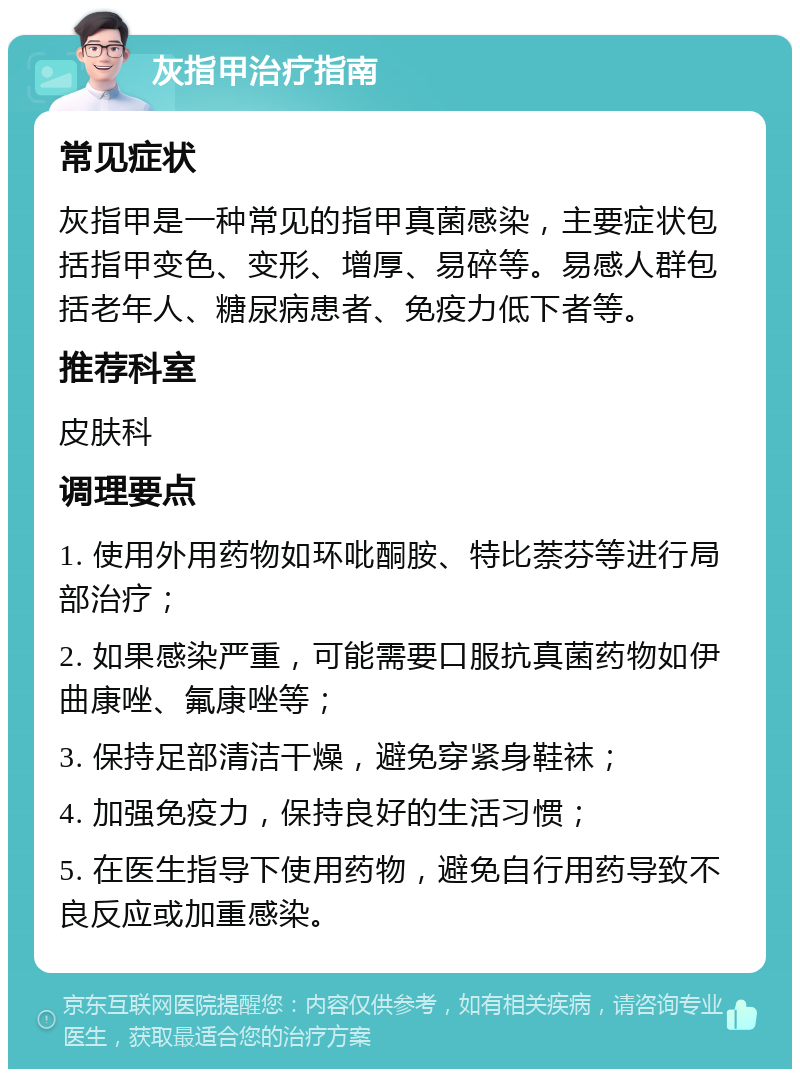 灰指甲治疗指南 常见症状 灰指甲是一种常见的指甲真菌感染，主要症状包括指甲变色、变形、增厚、易碎等。易感人群包括老年人、糖尿病患者、免疫力低下者等。 推荐科室 皮肤科 调理要点 1. 使用外用药物如环吡酮胺、特比萘芬等进行局部治疗； 2. 如果感染严重，可能需要口服抗真菌药物如伊曲康唑、氟康唑等； 3. 保持足部清洁干燥，避免穿紧身鞋袜； 4. 加强免疫力，保持良好的生活习惯； 5. 在医生指导下使用药物，避免自行用药导致不良反应或加重感染。