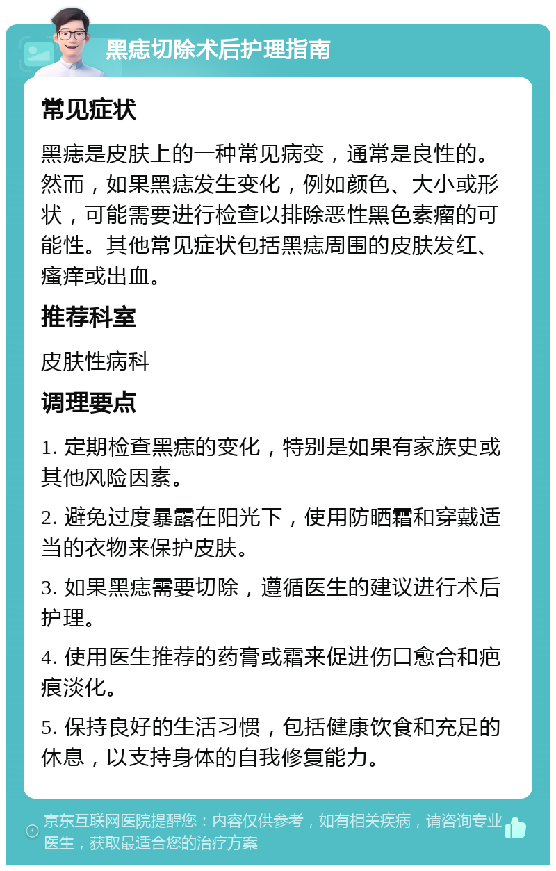 黑痣切除术后护理指南 常见症状 黑痣是皮肤上的一种常见病变，通常是良性的。然而，如果黑痣发生变化，例如颜色、大小或形状，可能需要进行检查以排除恶性黑色素瘤的可能性。其他常见症状包括黑痣周围的皮肤发红、瘙痒或出血。 推荐科室 皮肤性病科 调理要点 1. 定期检查黑痣的变化，特别是如果有家族史或其他风险因素。 2. 避免过度暴露在阳光下，使用防晒霜和穿戴适当的衣物来保护皮肤。 3. 如果黑痣需要切除，遵循医生的建议进行术后护理。 4. 使用医生推荐的药膏或霜来促进伤口愈合和疤痕淡化。 5. 保持良好的生活习惯，包括健康饮食和充足的休息，以支持身体的自我修复能力。