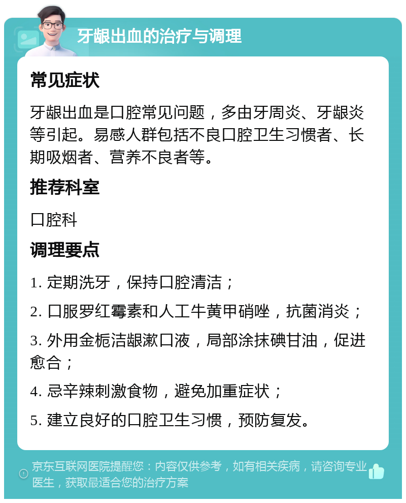 牙龈出血的治疗与调理 常见症状 牙龈出血是口腔常见问题，多由牙周炎、牙龈炎等引起。易感人群包括不良口腔卫生习惯者、长期吸烟者、营养不良者等。 推荐科室 口腔科 调理要点 1. 定期洗牙，保持口腔清洁； 2. 口服罗红霉素和人工牛黄甲硝唑，抗菌消炎； 3. 外用金栀洁龈漱口液，局部涂抹碘甘油，促进愈合； 4. 忌辛辣刺激食物，避免加重症状； 5. 建立良好的口腔卫生习惯，预防复发。