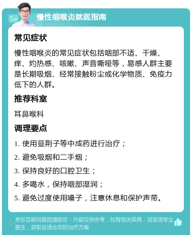 慢性咽喉炎就医指南 常见症状 慢性咽喉炎的常见症状包括咽部不适、干燥、痒、灼热感、咳嗽、声音嘶哑等，易感人群主要是长期吸烟、经常接触粉尘或化学物质、免疫力低下的人群。 推荐科室 耳鼻喉科 调理要点 1. 使用蔓荆子等中成药进行治疗； 2. 避免吸烟和二手烟； 3. 保持良好的口腔卫生； 4. 多喝水，保持咽部湿润； 5. 避免过度使用嗓子，注意休息和保护声带。