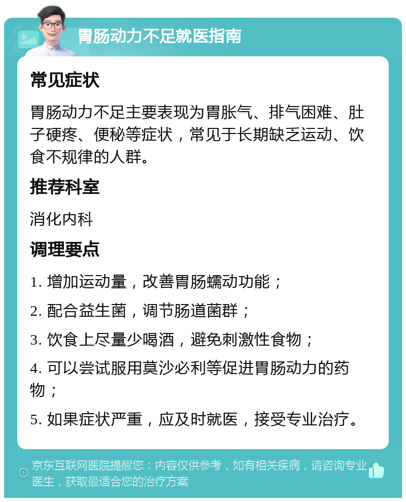 胃肠动力不足就医指南 常见症状 胃肠动力不足主要表现为胃胀气、排气困难、肚子硬疼、便秘等症状，常见于长期缺乏运动、饮食不规律的人群。 推荐科室 消化内科 调理要点 1. 增加运动量，改善胃肠蠕动功能； 2. 配合益生菌，调节肠道菌群； 3. 饮食上尽量少喝酒，避免刺激性食物； 4. 可以尝试服用莫沙必利等促进胃肠动力的药物； 5. 如果症状严重，应及时就医，接受专业治疗。