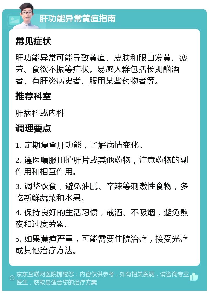 肝功能异常黄疸指南 常见症状 肝功能异常可能导致黄疸、皮肤和眼白发黄、疲劳、食欲不振等症状。易感人群包括长期酗酒者、有肝炎病史者、服用某些药物者等。 推荐科室 肝病科或内科 调理要点 1. 定期复查肝功能，了解病情变化。 2. 遵医嘱服用护肝片或其他药物，注意药物的副作用和相互作用。 3. 调整饮食，避免油腻、辛辣等刺激性食物，多吃新鲜蔬菜和水果。 4. 保持良好的生活习惯，戒酒、不吸烟，避免熬夜和过度劳累。 5. 如果黄疸严重，可能需要住院治疗，接受光疗或其他治疗方法。