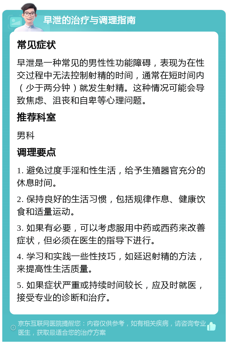 早泄的治疗与调理指南 常见症状 早泄是一种常见的男性性功能障碍，表现为在性交过程中无法控制射精的时间，通常在短时间内（少于两分钟）就发生射精。这种情况可能会导致焦虑、沮丧和自卑等心理问题。 推荐科室 男科 调理要点 1. 避免过度手淫和性生活，给予生殖器官充分的休息时间。 2. 保持良好的生活习惯，包括规律作息、健康饮食和适量运动。 3. 如果有必要，可以考虑服用中药或西药来改善症状，但必须在医生的指导下进行。 4. 学习和实践一些性技巧，如延迟射精的方法，来提高性生活质量。 5. 如果症状严重或持续时间较长，应及时就医，接受专业的诊断和治疗。