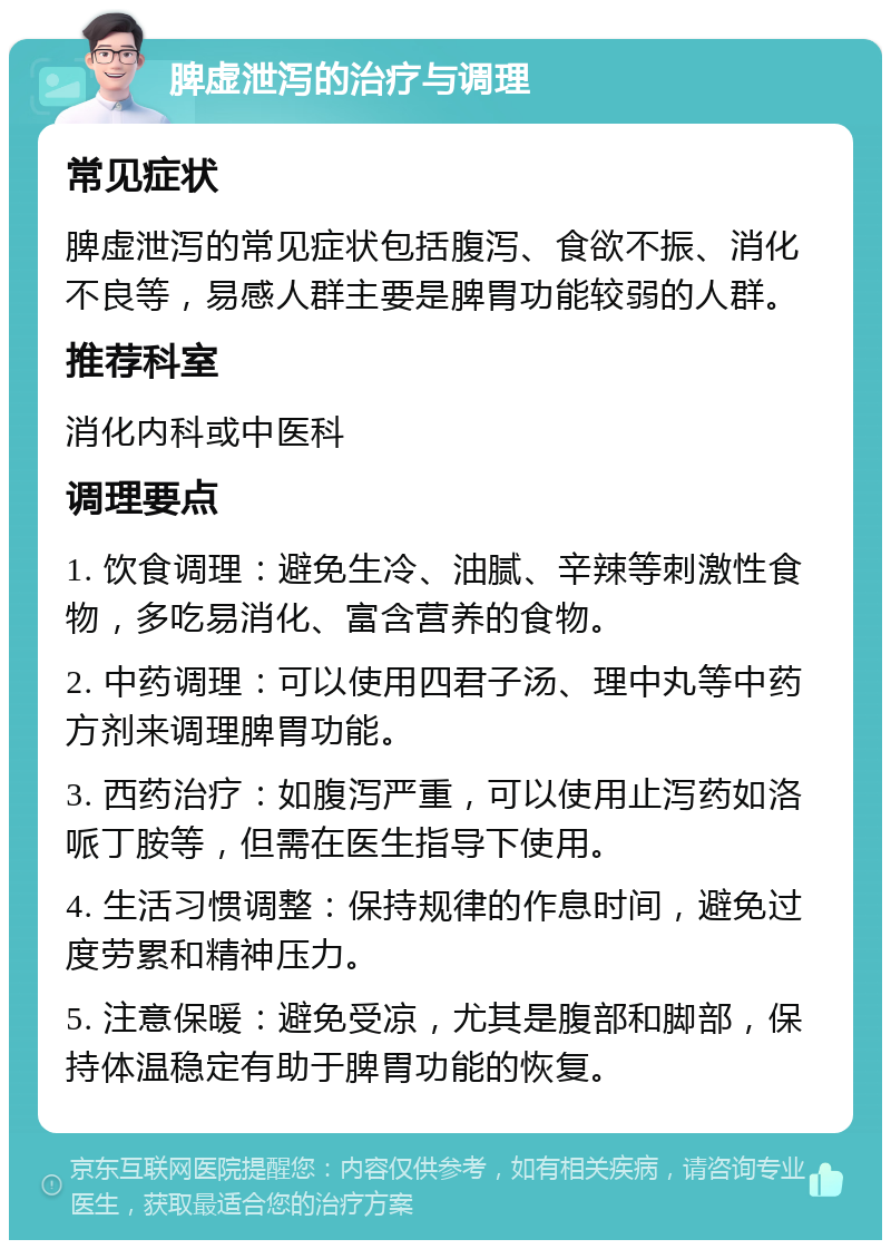 脾虚泄泻的治疗与调理 常见症状 脾虚泄泻的常见症状包括腹泻、食欲不振、消化不良等，易感人群主要是脾胃功能较弱的人群。 推荐科室 消化内科或中医科 调理要点 1. 饮食调理：避免生冷、油腻、辛辣等刺激性食物，多吃易消化、富含营养的食物。 2. 中药调理：可以使用四君子汤、理中丸等中药方剂来调理脾胃功能。 3. 西药治疗：如腹泻严重，可以使用止泻药如洛哌丁胺等，但需在医生指导下使用。 4. 生活习惯调整：保持规律的作息时间，避免过度劳累和精神压力。 5. 注意保暖：避免受凉，尤其是腹部和脚部，保持体温稳定有助于脾胃功能的恢复。