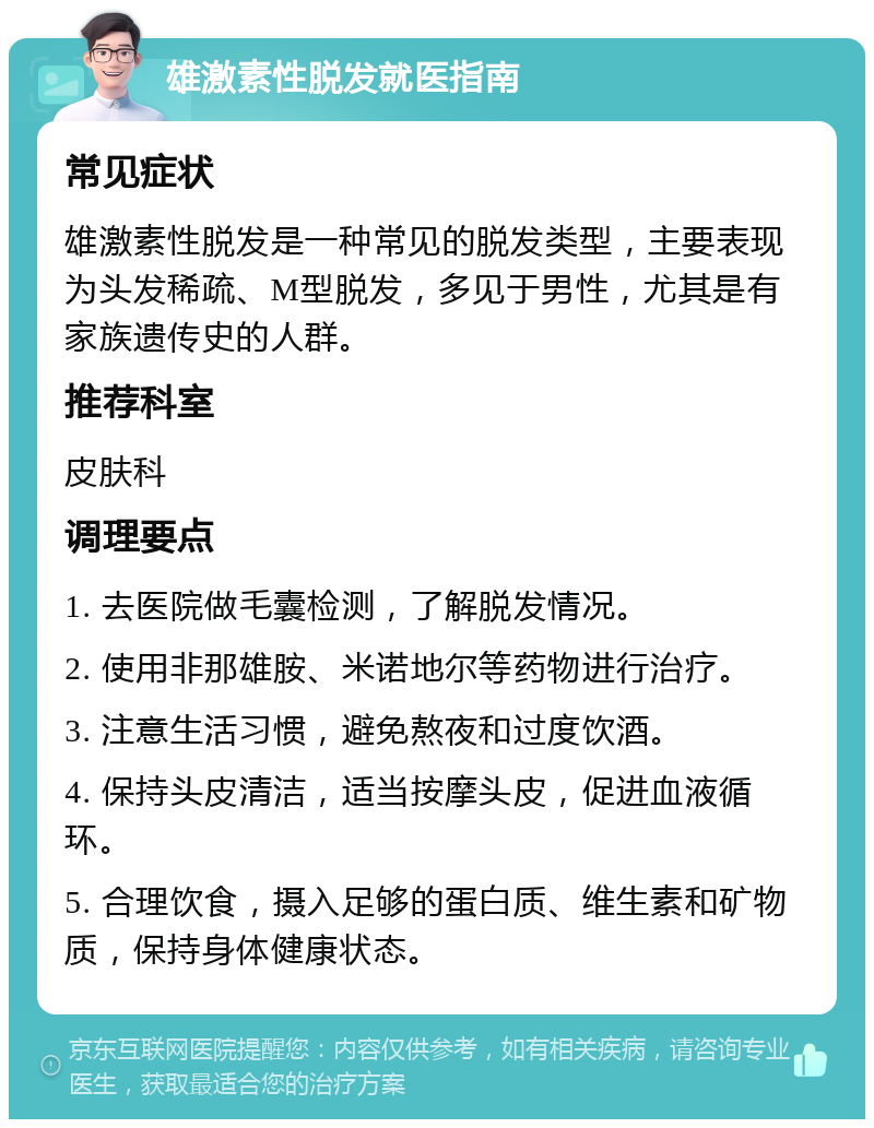 雄激素性脱发就医指南 常见症状 雄激素性脱发是一种常见的脱发类型，主要表现为头发稀疏、M型脱发，多见于男性，尤其是有家族遗传史的人群。 推荐科室 皮肤科 调理要点 1. 去医院做毛囊检测，了解脱发情况。 2. 使用非那雄胺、米诺地尔等药物进行治疗。 3. 注意生活习惯，避免熬夜和过度饮酒。 4. 保持头皮清洁，适当按摩头皮，促进血液循环。 5. 合理饮食，摄入足够的蛋白质、维生素和矿物质，保持身体健康状态。