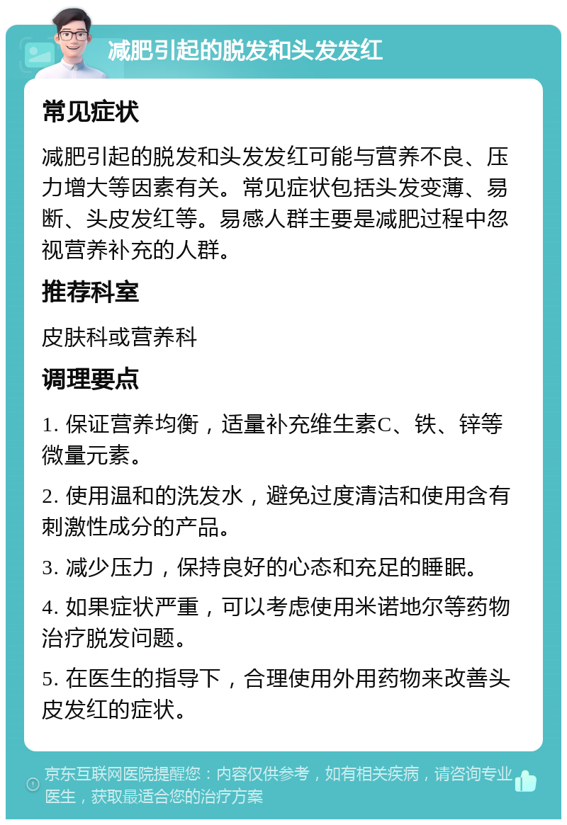 减肥引起的脱发和头发发红 常见症状 减肥引起的脱发和头发发红可能与营养不良、压力增大等因素有关。常见症状包括头发变薄、易断、头皮发红等。易感人群主要是减肥过程中忽视营养补充的人群。 推荐科室 皮肤科或营养科 调理要点 1. 保证营养均衡，适量补充维生素C、铁、锌等微量元素。 2. 使用温和的洗发水，避免过度清洁和使用含有刺激性成分的产品。 3. 减少压力，保持良好的心态和充足的睡眠。 4. 如果症状严重，可以考虑使用米诺地尔等药物治疗脱发问题。 5. 在医生的指导下，合理使用外用药物来改善头皮发红的症状。