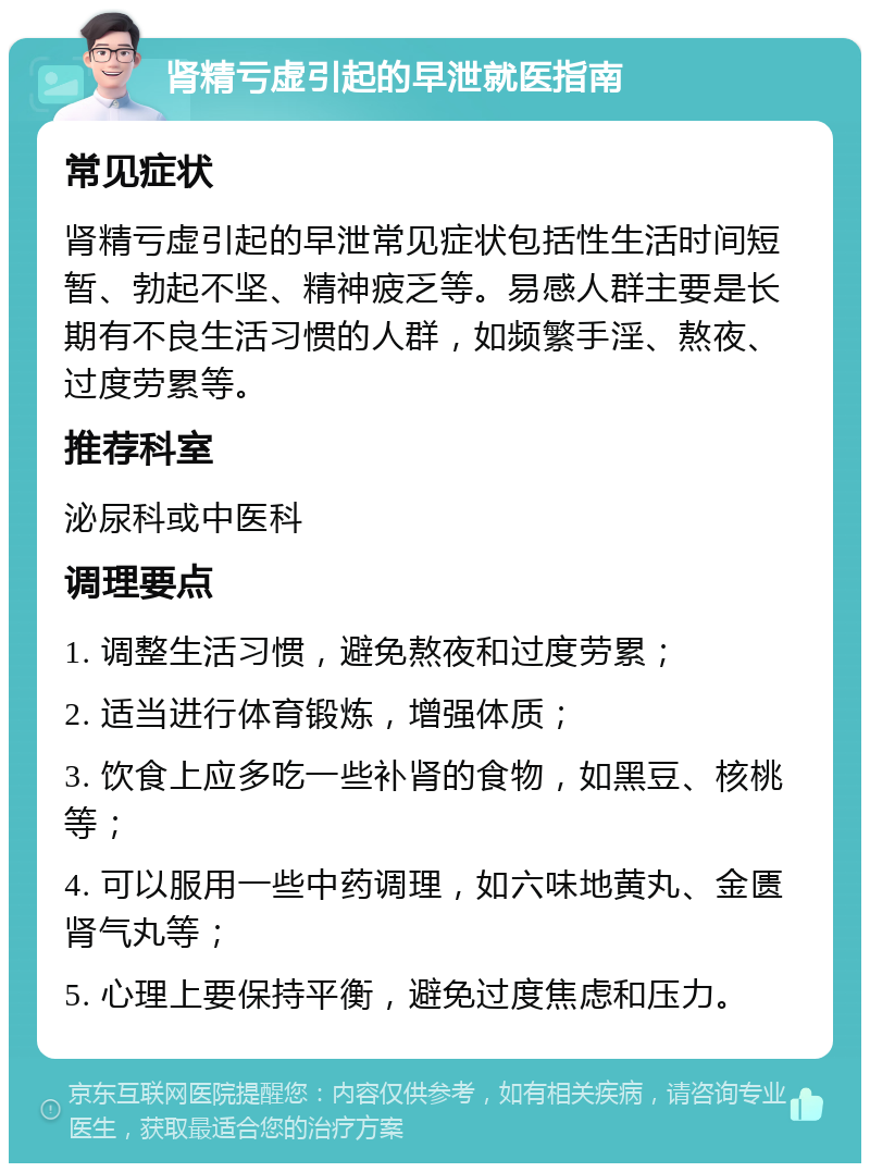 肾精亏虚引起的早泄就医指南 常见症状 肾精亏虚引起的早泄常见症状包括性生活时间短暂、勃起不坚、精神疲乏等。易感人群主要是长期有不良生活习惯的人群，如频繁手淫、熬夜、过度劳累等。 推荐科室 泌尿科或中医科 调理要点 1. 调整生活习惯，避免熬夜和过度劳累； 2. 适当进行体育锻炼，增强体质； 3. 饮食上应多吃一些补肾的食物，如黑豆、核桃等； 4. 可以服用一些中药调理，如六味地黄丸、金匮肾气丸等； 5. 心理上要保持平衡，避免过度焦虑和压力。