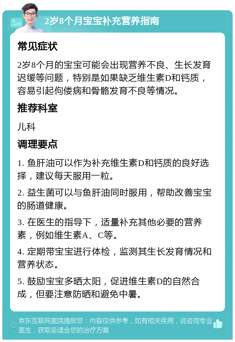 2岁8个月宝宝补充营养指南 常见症状 2岁8个月的宝宝可能会出现营养不良、生长发育迟缓等问题，特别是如果缺乏维生素D和钙质，容易引起佝偻病和骨骼发育不良等情况。 推荐科室 儿科 调理要点 1. 鱼肝油可以作为补充维生素D和钙质的良好选择，建议每天服用一粒。 2. 益生菌可以与鱼肝油同时服用，帮助改善宝宝的肠道健康。 3. 在医生的指导下，适量补充其他必要的营养素，例如维生素A、C等。 4. 定期带宝宝进行体检，监测其生长发育情况和营养状态。 5. 鼓励宝宝多晒太阳，促进维生素D的自然合成，但要注意防晒和避免中暑。