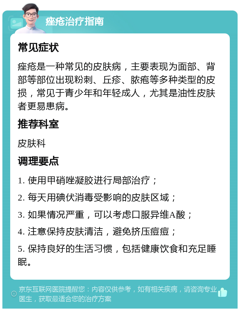 痤疮治疗指南 常见症状 痤疮是一种常见的皮肤病，主要表现为面部、背部等部位出现粉刺、丘疹、脓疱等多种类型的皮损，常见于青少年和年轻成人，尤其是油性皮肤者更易患病。 推荐科室 皮肤科 调理要点 1. 使用甲硝唑凝胶进行局部治疗； 2. 每天用碘伏消毒受影响的皮肤区域； 3. 如果情况严重，可以考虑口服异维A酸； 4. 注意保持皮肤清洁，避免挤压痘痘； 5. 保持良好的生活习惯，包括健康饮食和充足睡眠。