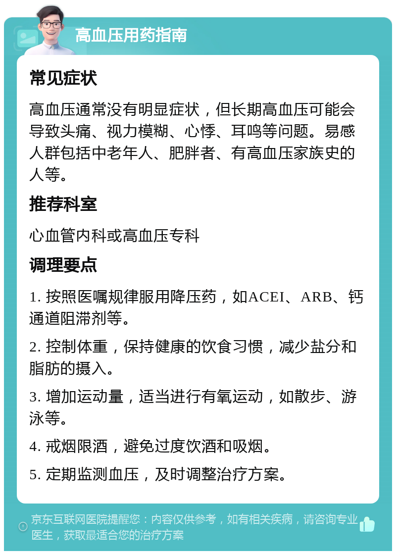 高血压用药指南 常见症状 高血压通常没有明显症状，但长期高血压可能会导致头痛、视力模糊、心悸、耳鸣等问题。易感人群包括中老年人、肥胖者、有高血压家族史的人等。 推荐科室 心血管内科或高血压专科 调理要点 1. 按照医嘱规律服用降压药，如ACEI、ARB、钙通道阻滞剂等。 2. 控制体重，保持健康的饮食习惯，减少盐分和脂肪的摄入。 3. 增加运动量，适当进行有氧运动，如散步、游泳等。 4. 戒烟限酒，避免过度饮酒和吸烟。 5. 定期监测血压，及时调整治疗方案。