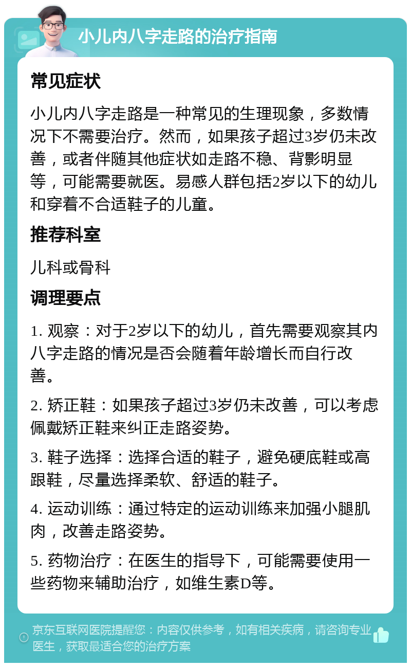 小儿内八字走路的治疗指南 常见症状 小儿内八字走路是一种常见的生理现象，多数情况下不需要治疗。然而，如果孩子超过3岁仍未改善，或者伴随其他症状如走路不稳、背影明显等，可能需要就医。易感人群包括2岁以下的幼儿和穿着不合适鞋子的儿童。 推荐科室 儿科或骨科 调理要点 1. 观察：对于2岁以下的幼儿，首先需要观察其内八字走路的情况是否会随着年龄增长而自行改善。 2. 矫正鞋：如果孩子超过3岁仍未改善，可以考虑佩戴矫正鞋来纠正走路姿势。 3. 鞋子选择：选择合适的鞋子，避免硬底鞋或高跟鞋，尽量选择柔软、舒适的鞋子。 4. 运动训练：通过特定的运动训练来加强小腿肌肉，改善走路姿势。 5. 药物治疗：在医生的指导下，可能需要使用一些药物来辅助治疗，如维生素D等。