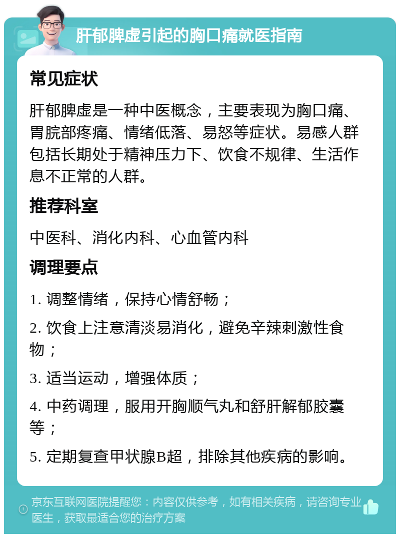 肝郁脾虚引起的胸口痛就医指南 常见症状 肝郁脾虚是一种中医概念，主要表现为胸口痛、胃脘部疼痛、情绪低落、易怒等症状。易感人群包括长期处于精神压力下、饮食不规律、生活作息不正常的人群。 推荐科室 中医科、消化内科、心血管内科 调理要点 1. 调整情绪，保持心情舒畅； 2. 饮食上注意清淡易消化，避免辛辣刺激性食物； 3. 适当运动，增强体质； 4. 中药调理，服用开胸顺气丸和舒肝解郁胶囊等； 5. 定期复查甲状腺B超，排除其他疾病的影响。