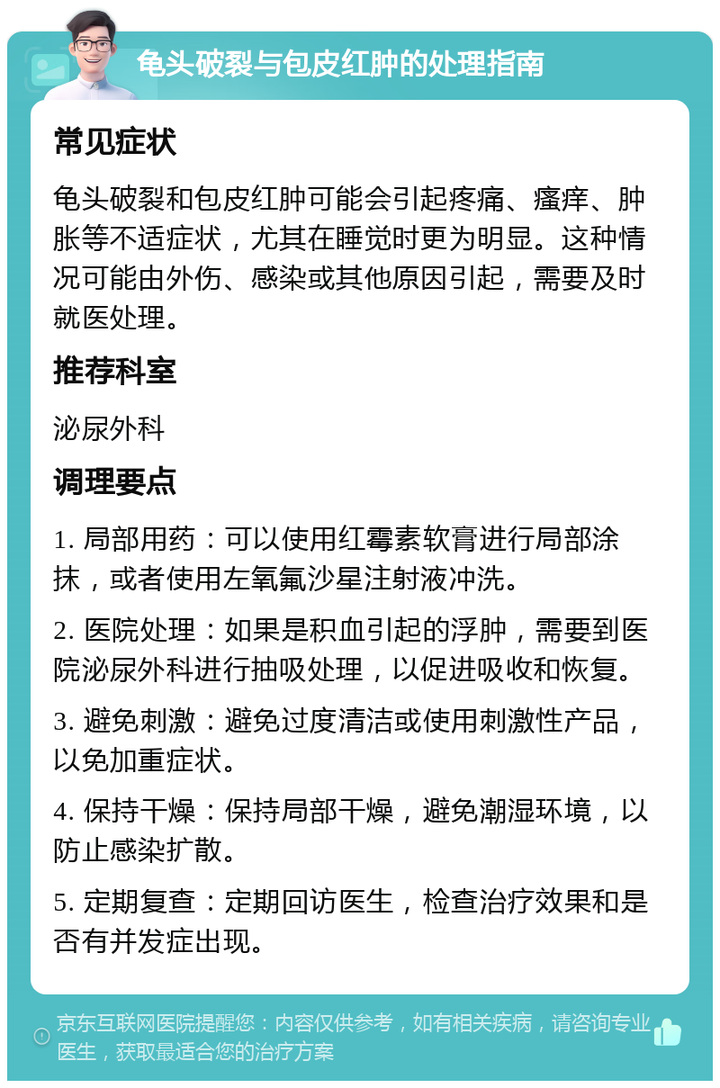 龟头破裂与包皮红肿的处理指南 常见症状 龟头破裂和包皮红肿可能会引起疼痛、瘙痒、肿胀等不适症状，尤其在睡觉时更为明显。这种情况可能由外伤、感染或其他原因引起，需要及时就医处理。 推荐科室 泌尿外科 调理要点 1. 局部用药：可以使用红霉素软膏进行局部涂抹，或者使用左氧氟沙星注射液冲洗。 2. 医院处理：如果是积血引起的浮肿，需要到医院泌尿外科进行抽吸处理，以促进吸收和恢复。 3. 避免刺激：避免过度清洁或使用刺激性产品，以免加重症状。 4. 保持干燥：保持局部干燥，避免潮湿环境，以防止感染扩散。 5. 定期复查：定期回访医生，检查治疗效果和是否有并发症出现。