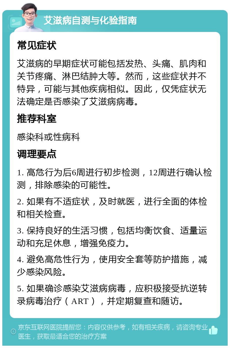 艾滋病自测与化验指南 常见症状 艾滋病的早期症状可能包括发热、头痛、肌肉和关节疼痛、淋巴结肿大等。然而，这些症状并不特异，可能与其他疾病相似。因此，仅凭症状无法确定是否感染了艾滋病病毒。 推荐科室 感染科或性病科 调理要点 1. 高危行为后6周进行初步检测，12周进行确认检测，排除感染的可能性。 2. 如果有不适症状，及时就医，进行全面的体检和相关检查。 3. 保持良好的生活习惯，包括均衡饮食、适量运动和充足休息，增强免疫力。 4. 避免高危性行为，使用安全套等防护措施，减少感染风险。 5. 如果确诊感染艾滋病病毒，应积极接受抗逆转录病毒治疗（ART），并定期复查和随访。