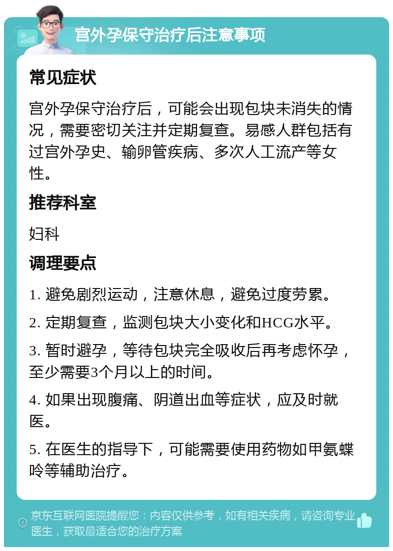 宫外孕保守治疗后注意事项 常见症状 宫外孕保守治疗后，可能会出现包块未消失的情况，需要密切关注并定期复查。易感人群包括有过宫外孕史、输卵管疾病、多次人工流产等女性。 推荐科室 妇科 调理要点 1. 避免剧烈运动，注意休息，避免过度劳累。 2. 定期复查，监测包块大小变化和HCG水平。 3. 暂时避孕，等待包块完全吸收后再考虑怀孕，至少需要3个月以上的时间。 4. 如果出现腹痛、阴道出血等症状，应及时就医。 5. 在医生的指导下，可能需要使用药物如甲氨蝶呤等辅助治疗。