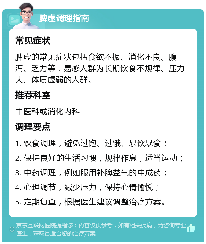 脾虚调理指南 常见症状 脾虚的常见症状包括食欲不振、消化不良、腹泻、乏力等，易感人群为长期饮食不规律、压力大、体质虚弱的人群。 推荐科室 中医科或消化内科 调理要点 1. 饮食调理，避免过饱、过饿、暴饮暴食； 2. 保持良好的生活习惯，规律作息，适当运动； 3. 中药调理，例如服用补脾益气的中成药； 4. 心理调节，减少压力，保持心情愉悦； 5. 定期复查，根据医生建议调整治疗方案。