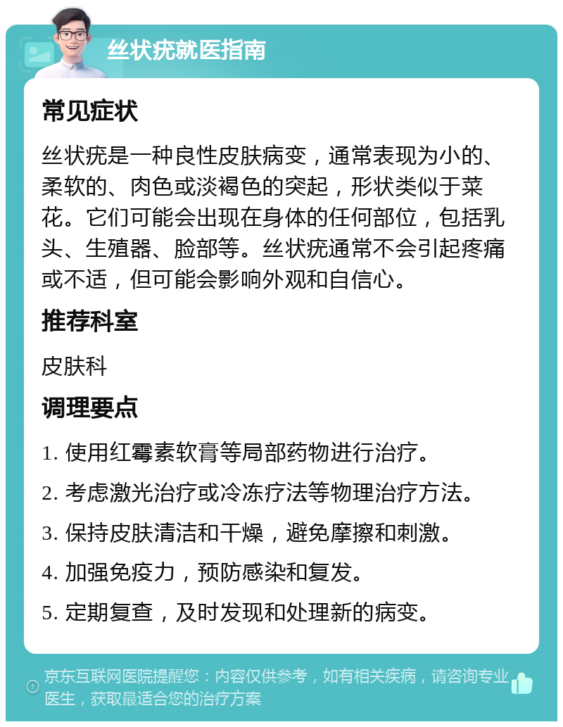 丝状疣就医指南 常见症状 丝状疣是一种良性皮肤病变，通常表现为小的、柔软的、肉色或淡褐色的突起，形状类似于菜花。它们可能会出现在身体的任何部位，包括乳头、生殖器、脸部等。丝状疣通常不会引起疼痛或不适，但可能会影响外观和自信心。 推荐科室 皮肤科 调理要点 1. 使用红霉素软膏等局部药物进行治疗。 2. 考虑激光治疗或冷冻疗法等物理治疗方法。 3. 保持皮肤清洁和干燥，避免摩擦和刺激。 4. 加强免疫力，预防感染和复发。 5. 定期复查，及时发现和处理新的病变。