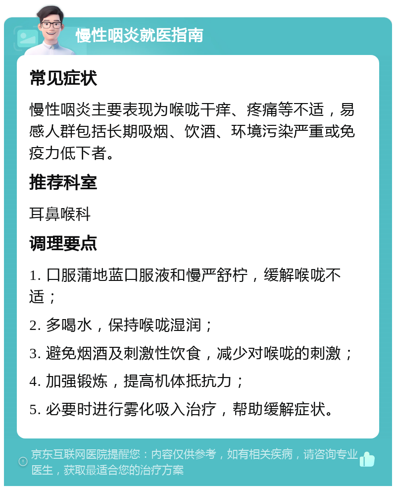 慢性咽炎就医指南 常见症状 慢性咽炎主要表现为喉咙干痒、疼痛等不适，易感人群包括长期吸烟、饮酒、环境污染严重或免疫力低下者。 推荐科室 耳鼻喉科 调理要点 1. 口服蒲地蓝口服液和慢严舒柠，缓解喉咙不适； 2. 多喝水，保持喉咙湿润； 3. 避免烟酒及刺激性饮食，减少对喉咙的刺激； 4. 加强锻炼，提高机体抵抗力； 5. 必要时进行雾化吸入治疗，帮助缓解症状。