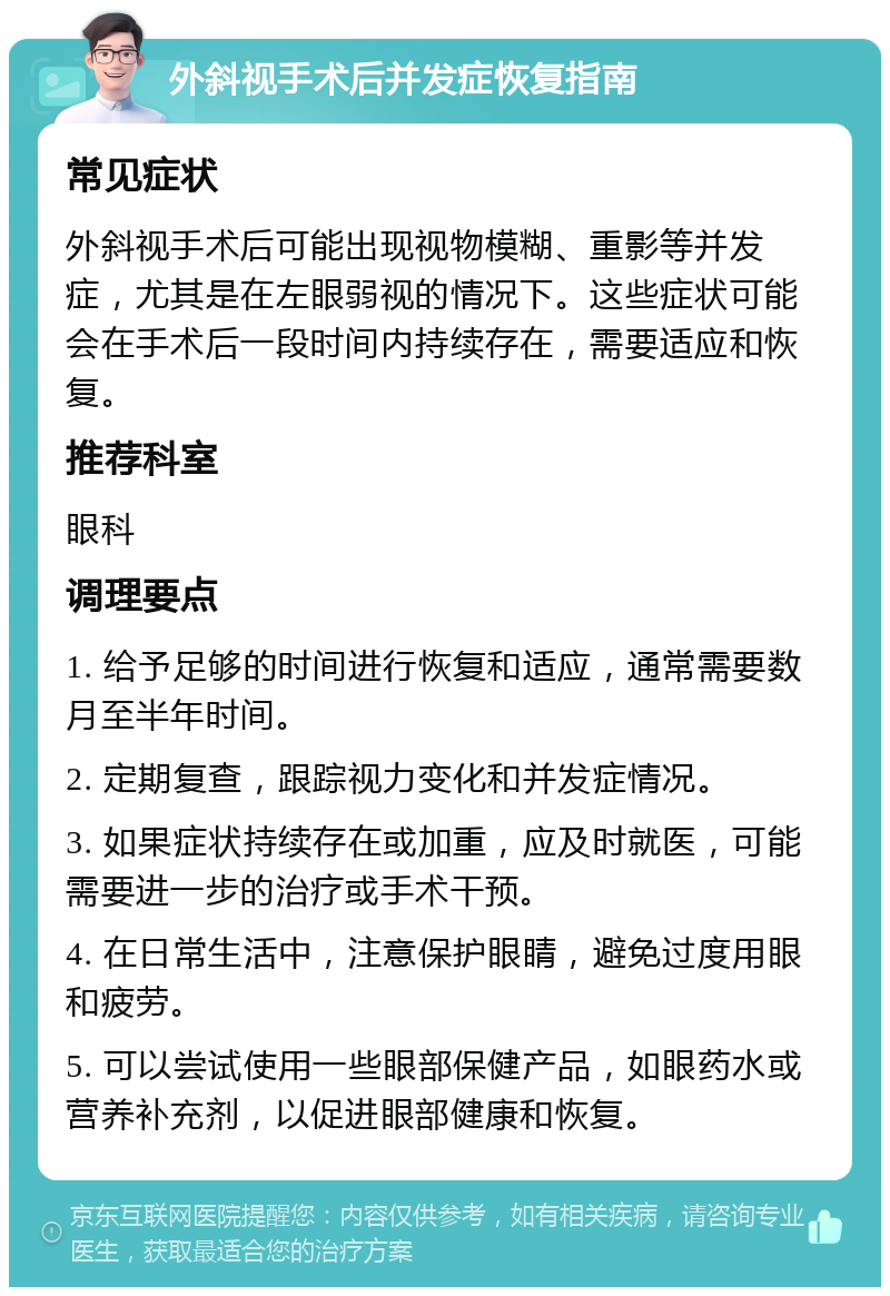 外斜视手术后并发症恢复指南 常见症状 外斜视手术后可能出现视物模糊、重影等并发症，尤其是在左眼弱视的情况下。这些症状可能会在手术后一段时间内持续存在，需要适应和恢复。 推荐科室 眼科 调理要点 1. 给予足够的时间进行恢复和适应，通常需要数月至半年时间。 2. 定期复查，跟踪视力变化和并发症情况。 3. 如果症状持续存在或加重，应及时就医，可能需要进一步的治疗或手术干预。 4. 在日常生活中，注意保护眼睛，避免过度用眼和疲劳。 5. 可以尝试使用一些眼部保健产品，如眼药水或营养补充剂，以促进眼部健康和恢复。