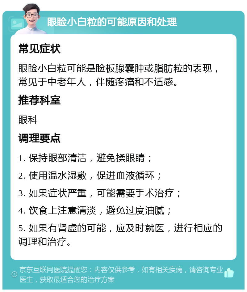 眼睑小白粒的可能原因和处理 常见症状 眼睑小白粒可能是睑板腺囊肿或脂肪粒的表现，常见于中老年人，伴随疼痛和不适感。 推荐科室 眼科 调理要点 1. 保持眼部清洁，避免揉眼睛； 2. 使用温水湿敷，促进血液循环； 3. 如果症状严重，可能需要手术治疗； 4. 饮食上注意清淡，避免过度油腻； 5. 如果有肾虚的可能，应及时就医，进行相应的调理和治疗。