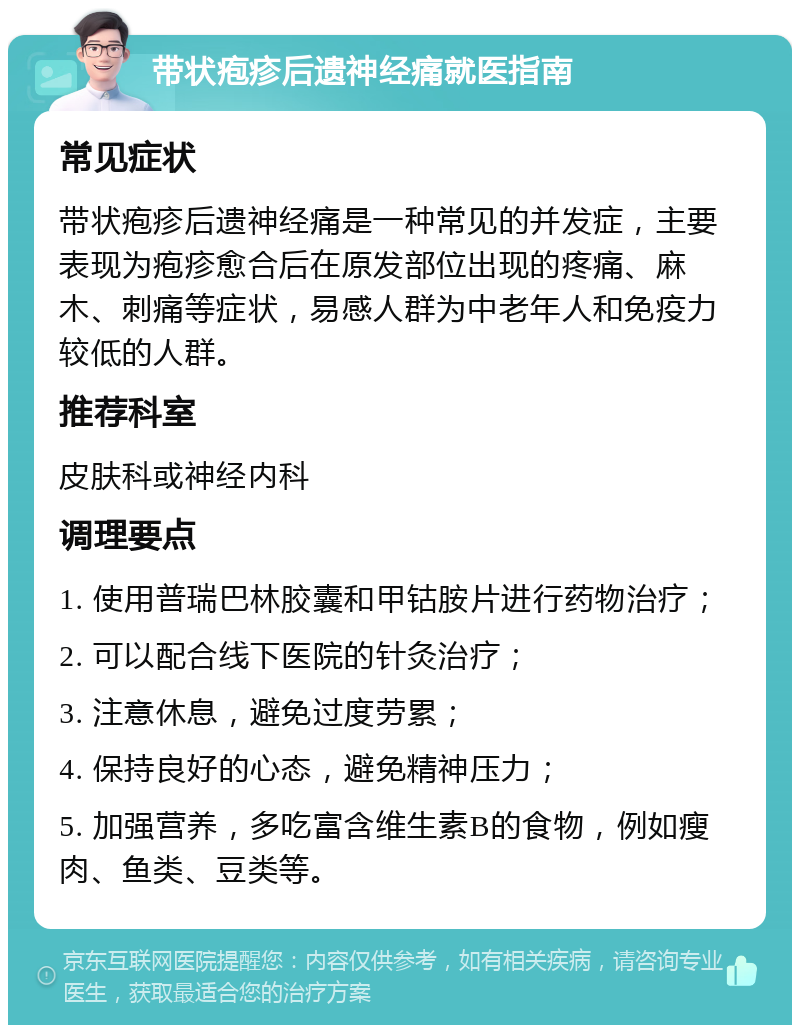 带状疱疹后遗神经痛就医指南 常见症状 带状疱疹后遗神经痛是一种常见的并发症，主要表现为疱疹愈合后在原发部位出现的疼痛、麻木、刺痛等症状，易感人群为中老年人和免疫力较低的人群。 推荐科室 皮肤科或神经内科 调理要点 1. 使用普瑞巴林胶囊和甲钴胺片进行药物治疗； 2. 可以配合线下医院的针灸治疗； 3. 注意休息，避免过度劳累； 4. 保持良好的心态，避免精神压力； 5. 加强营养，多吃富含维生素B的食物，例如瘦肉、鱼类、豆类等。