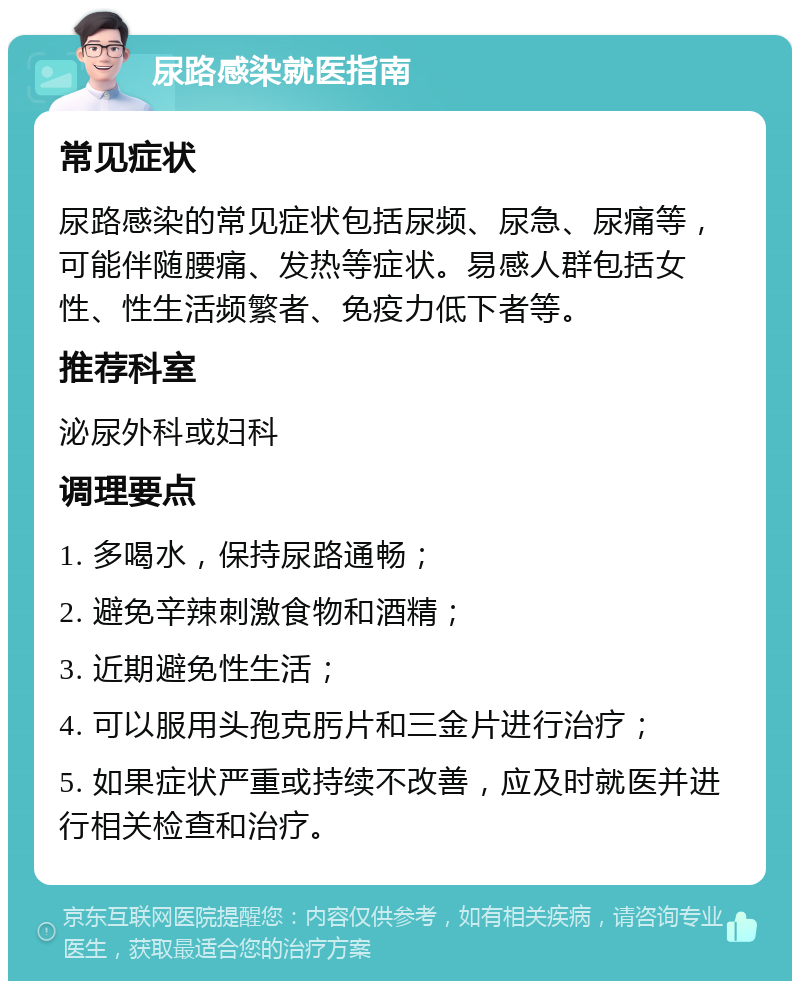 尿路感染就医指南 常见症状 尿路感染的常见症状包括尿频、尿急、尿痛等，可能伴随腰痛、发热等症状。易感人群包括女性、性生活频繁者、免疫力低下者等。 推荐科室 泌尿外科或妇科 调理要点 1. 多喝水，保持尿路通畅； 2. 避免辛辣刺激食物和酒精； 3. 近期避免性生活； 4. 可以服用头孢克肟片和三金片进行治疗； 5. 如果症状严重或持续不改善，应及时就医并进行相关检查和治疗。