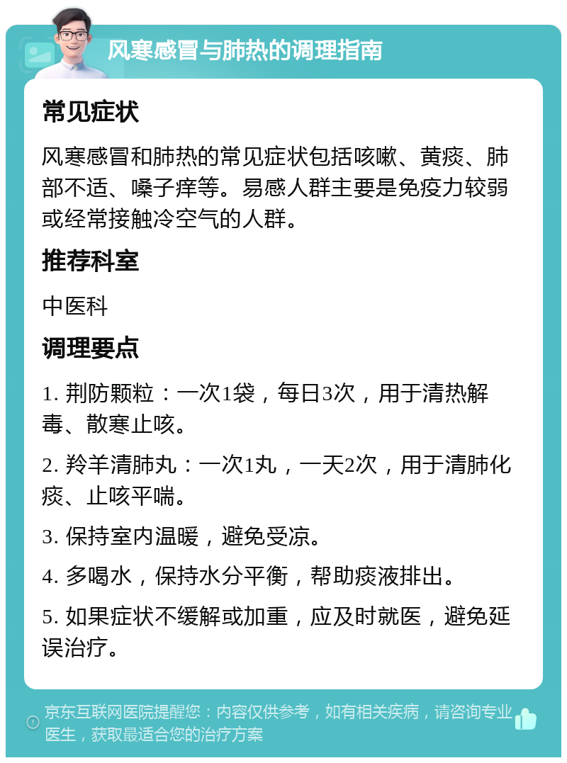 风寒感冒与肺热的调理指南 常见症状 风寒感冒和肺热的常见症状包括咳嗽、黄痰、肺部不适、嗓子痒等。易感人群主要是免疫力较弱或经常接触冷空气的人群。 推荐科室 中医科 调理要点 1. 荆防颗粒：一次1袋，每日3次，用于清热解毒、散寒止咳。 2. 羚羊清肺丸：一次1丸，一天2次，用于清肺化痰、止咳平喘。 3. 保持室内温暖，避免受凉。 4. 多喝水，保持水分平衡，帮助痰液排出。 5. 如果症状不缓解或加重，应及时就医，避免延误治疗。