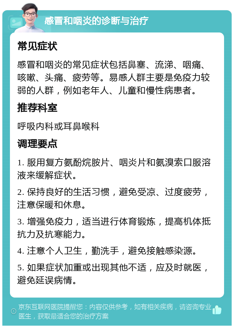 感冒和咽炎的诊断与治疗 常见症状 感冒和咽炎的常见症状包括鼻塞、流涕、咽痛、咳嗽、头痛、疲劳等。易感人群主要是免疫力较弱的人群，例如老年人、儿童和慢性病患者。 推荐科室 呼吸内科或耳鼻喉科 调理要点 1. 服用复方氨酚烷胺片、咽炎片和氨溴索口服溶液来缓解症状。 2. 保持良好的生活习惯，避免受凉、过度疲劳，注意保暖和休息。 3. 增强免疫力，适当进行体育锻炼，提高机体抵抗力及抗寒能力。 4. 注意个人卫生，勤洗手，避免接触感染源。 5. 如果症状加重或出现其他不适，应及时就医，避免延误病情。